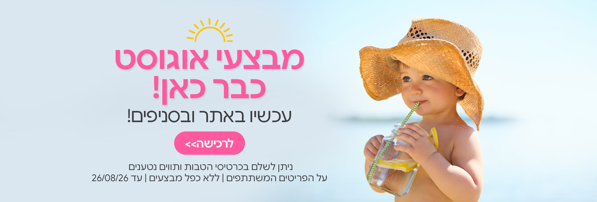 מבצעי אוגוסט עכשיו באתר ובסניפים | ניתן לשלם בכרטיסי הטבות ותווים נטענים | על הפריטים המשתתפים במבצע | ללא כפל מבצעים | המבצע בתוקף עד 26/08/26