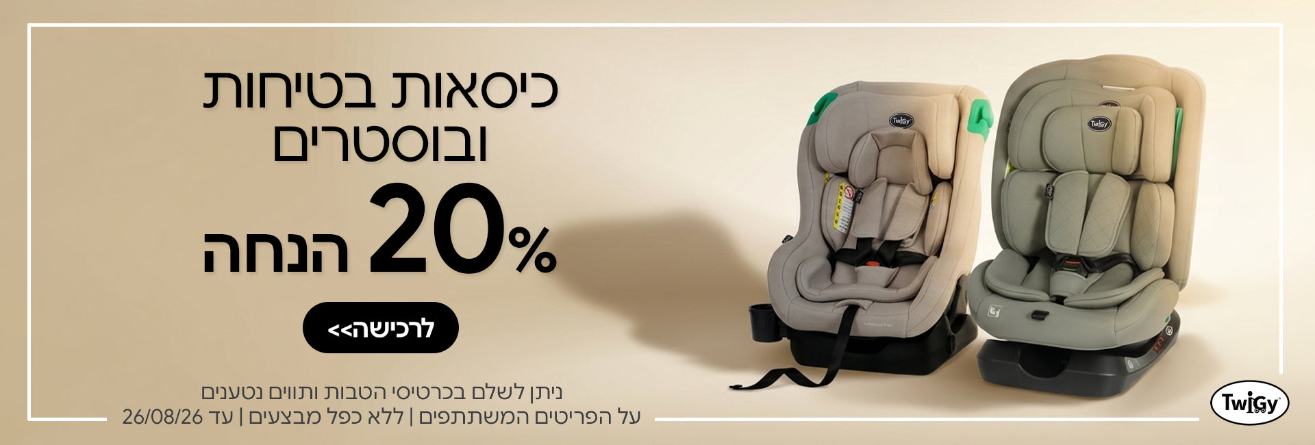 כיסאות בטיחות ובוסטרים טוויגי ב- 20% | ניתן לשלם בכרטיסי הטבות ותווים נטענים | על הפריטים המשתתפים במבצע | ללא כפל מבצעים | המבצע בתוקף עד 26/08/26