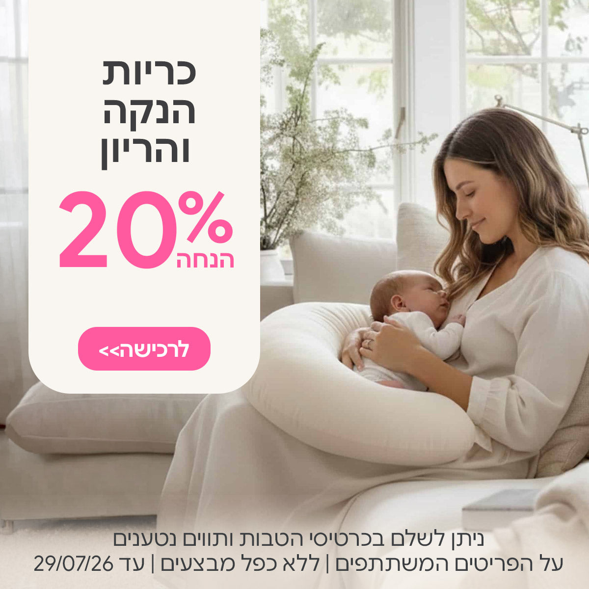 כריות הנקה והריון ב- 20% | ניתן לשלם בכרטיסי הטבות ותווים נטענים | על הפריטים המשתתפים במבצע | ללא כפל מבצעים | המבצע בתוקף עד 29/07/26
