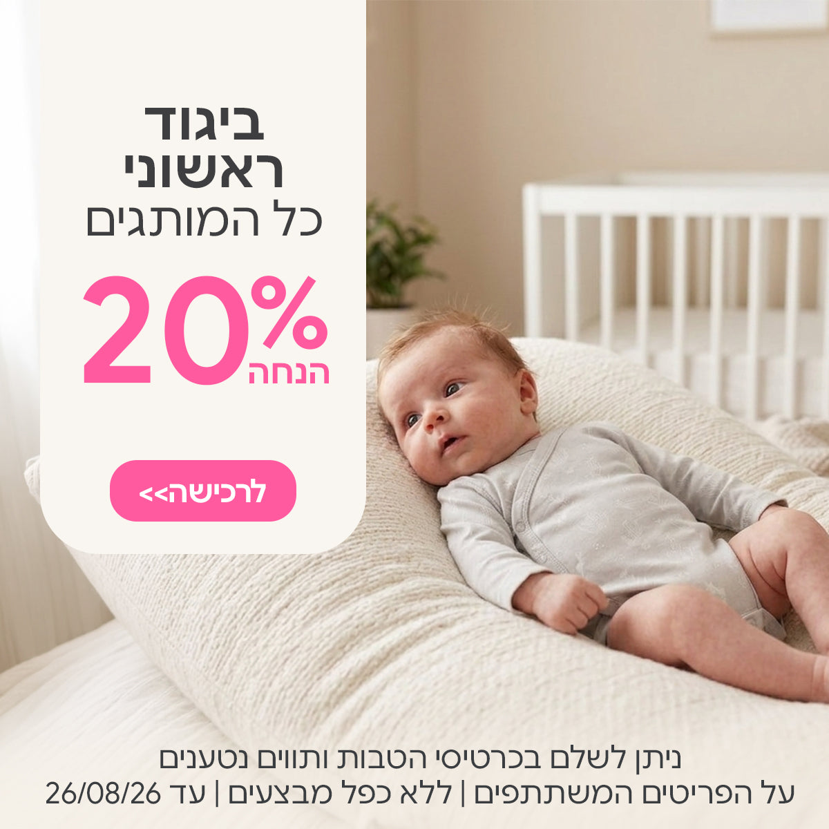 ביגוד ראשוני כל המותגים ב- 20% | ניתן לשלם בכרטיסי הטבות ותווים נטענים | על הפריטים המשתתפים במבצע | ללא כפל מבצעים | המבצע בתוקף עד 26/08/26
