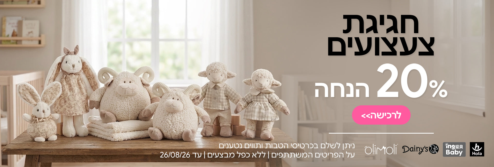 צעצועים דייניז | הולה טויס | אינג בייבי | אולימולי ב- 20% | ניתן לשלם בכרטיסי הטבות ותווים נטענים | על הפריטים המשתתפים במבצע | ללא כפל מבצעים | המבצע בתוקף עד 26/08/26
