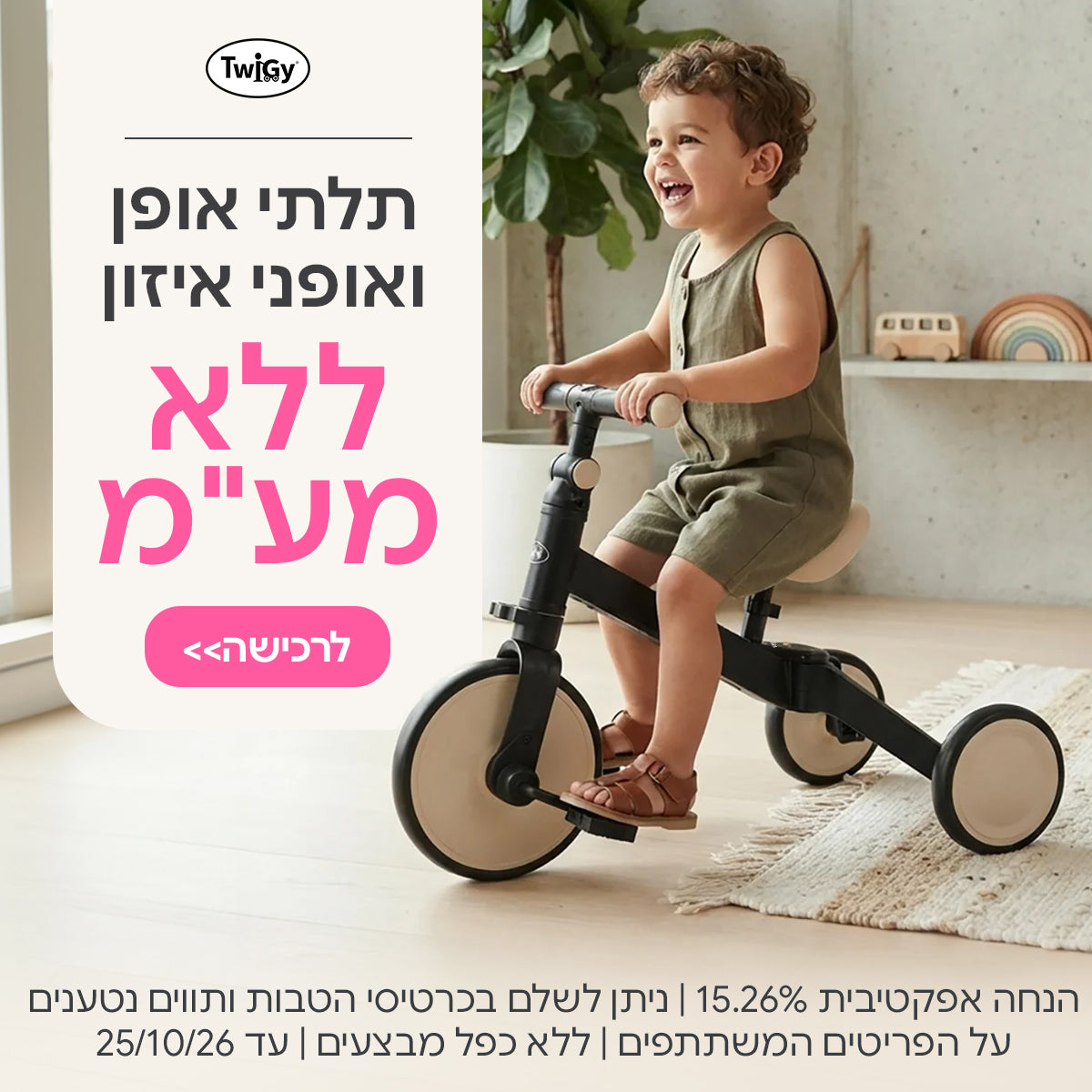 תלתי אופן ואופני איזון טוויגי ללא מע"מ |  הנחה אפקטיבית 15.26%| ניתן לשלם בכרטיסי הטבות ותווים נטענים | על הפריטים המשתתפים במבצע | ללא כפל מבצעים | המבצע בתוקף עד 25/10/26
