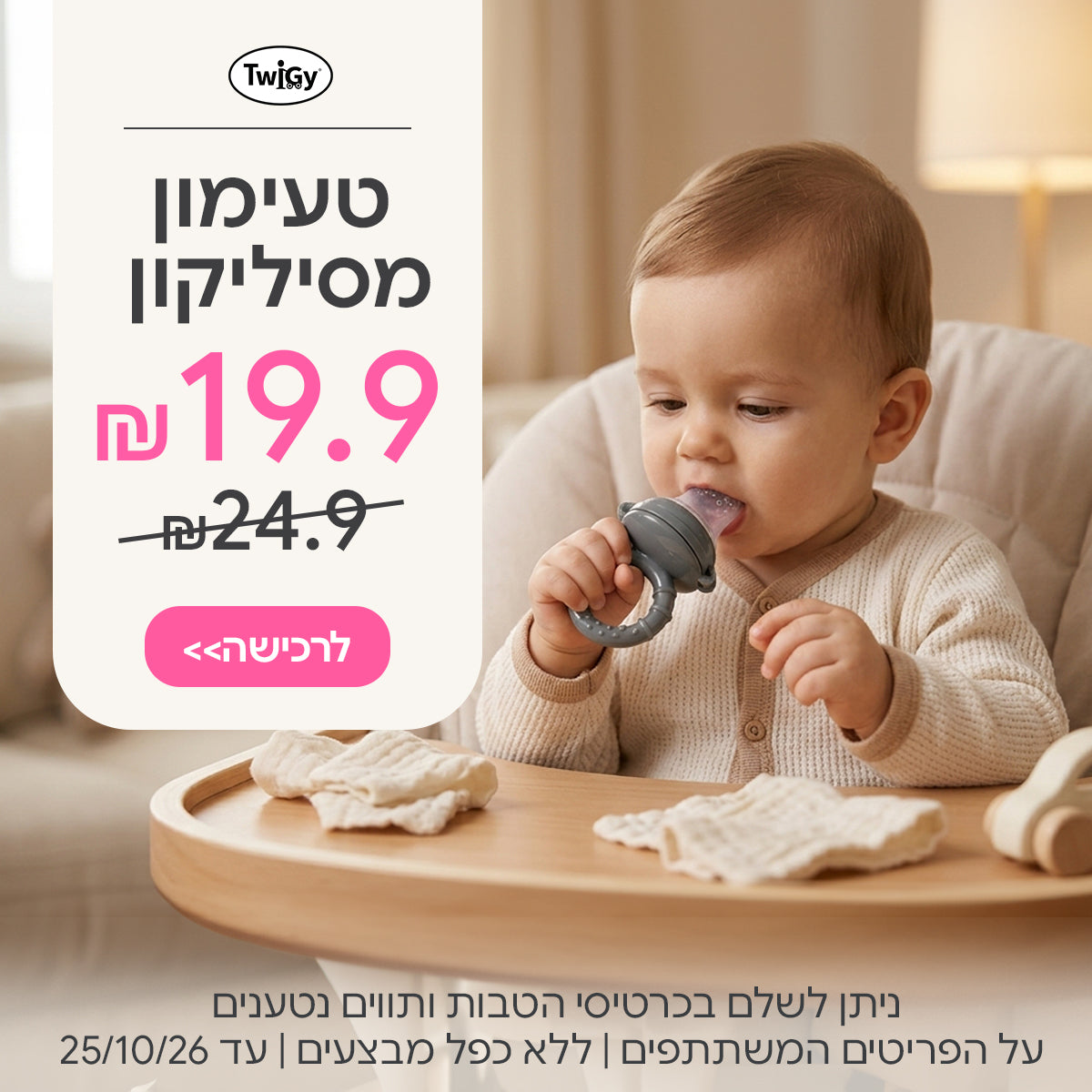 טעימון מסיליקון לתינוק טוויגי ב-19.90 ₪ | ניתן לשלם בכרטיסי הטבות ותווים נטענים | על הפריטים המשתתפים במבצע | ללא כפל מבצעים | המבצע בתוקף עד 25/10/26
