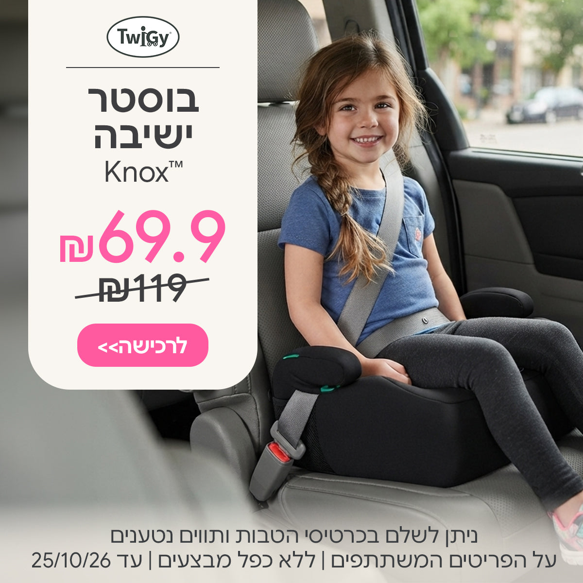 בוסטר ישיבה טוויגי נוקס ב-69.9 ש"ח | ניתן לשלם בכרטיסי הטבות ותווים נטענים | על הפריטים המשתתפים במבצע | ללא כפל מבצעים | המבצע בתוקף עד 25/10/26
