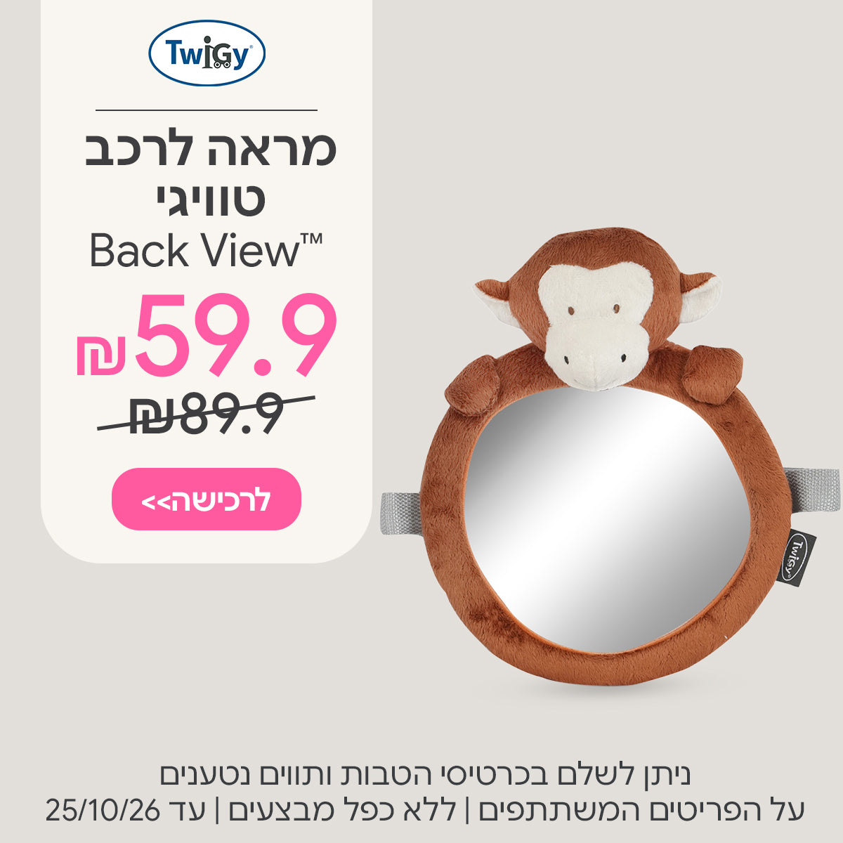 מראה לרכב טוויגי בק וויו ב-59.9 ש"ח | ניתן לשלם בכרטיסי הטבות ותווים נטענים | על הפריטים המשתתפים במבצע | ללא כפל מבצעים | המבצע בתוקף עד 25/10/26