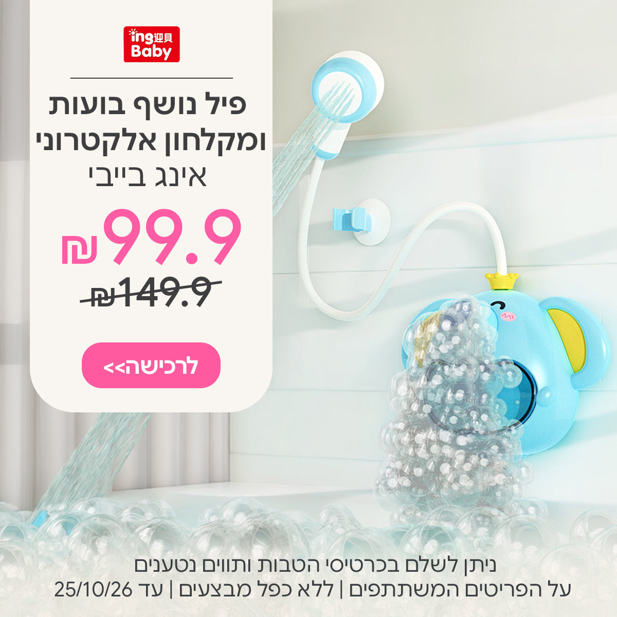 פיל נושף בועות ומקלחון אלקטרוני אינג בייבי ב- 99.9 ₪ | ניתן לשלם בכרטיסי הטבות ותווים נטענים | על הפריטים המשתתפים במבצע | ללא כפל מבצעים | המבצע בתוקף עד 25/10/26
