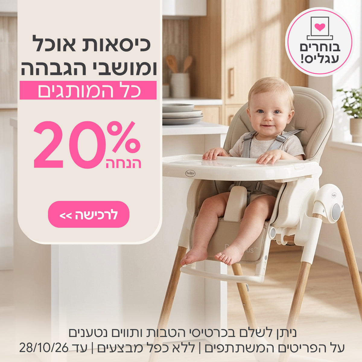 כיסאות אוכל ומושביי הגבהה ב- 20% | ניתן לשלם בכרטיסי הטבות ותווים נטענים | על הפריטים המשתתפים במבצע | ללא כפל מבצעים | המבצע בתוקף עד 28/10/26
